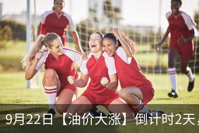 9月22日【油价大涨】倒计时2天，全国92/95汽油“9月已涨260元/吨”，全年大涨近1.7元/升后，下次9月24日调价，预涨超0.43元/升！